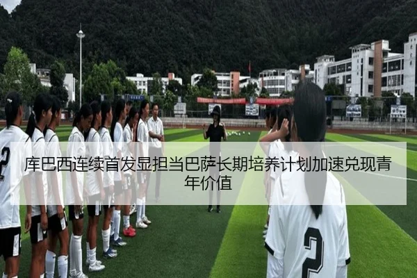 库巴西连续首发显担当巴萨长期培养计划加速兑现青年价值